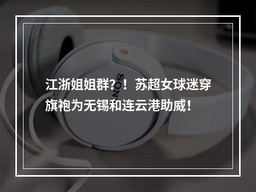 江浙姐姐群？！苏超女球迷穿旗袍为无锡和连云港助威！