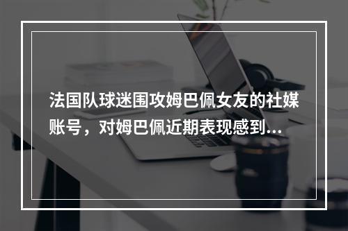 法国队球迷围攻姆巴佩女友的社媒账号，对姆巴佩近期表现感到不满