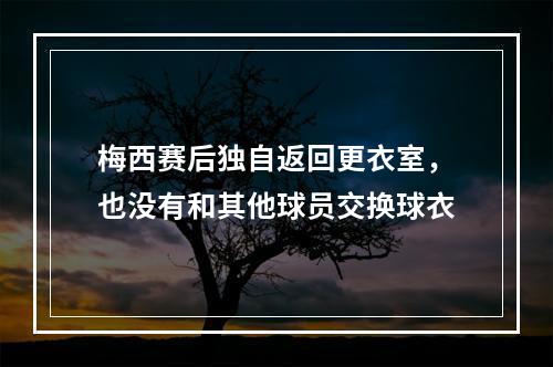 梅西赛后独自返回更衣室，也没有和其他球员交换球衣