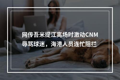 网传吾米提江离场时激动CNM辱骂球迷，海港人员连忙阻拦