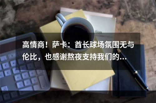 高情商！萨卡：酋长球场氛围无与伦比，也感谢熬夜支持我们的球迷
