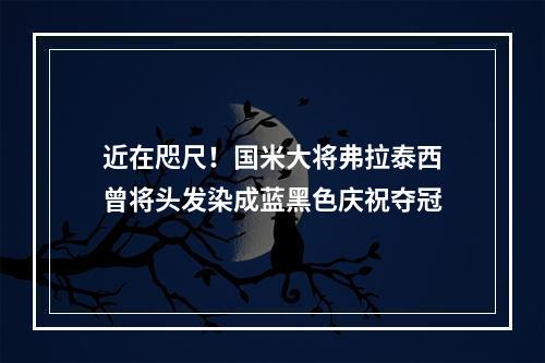 近在咫尺！国米大将弗拉泰西曾将头发染成蓝黑色庆祝夺冠