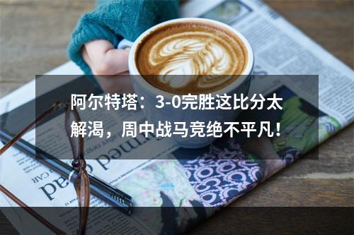 阿尔特塔：3-0完胜这比分太解渴，周中战马竞绝不平凡！