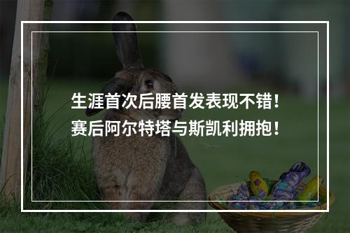 生涯首次后腰首发表现不错！赛后阿尔特塔与斯凯利拥抱！