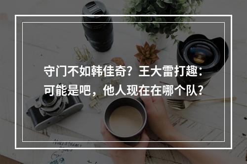 守门不如韩佳奇？王大雷打趣：可能是吧，他人现在在哪个队？