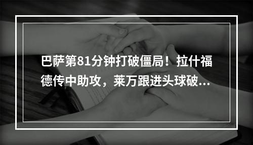 巴萨第81分钟打破僵局！拉什福德传中助攻，莱万跟进头球破门