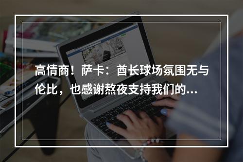 高情商！萨卡：酋长球场氛围无与伦比，也感谢熬夜支持我们的球迷