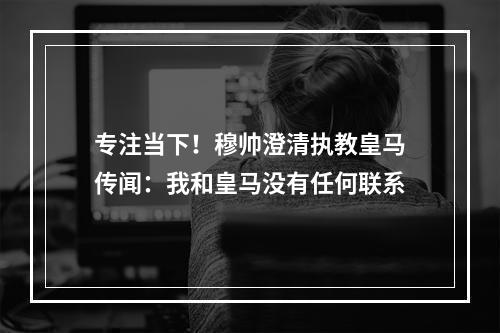 专注当下！穆帅澄清执教皇马传闻：我和皇马没有任何联系