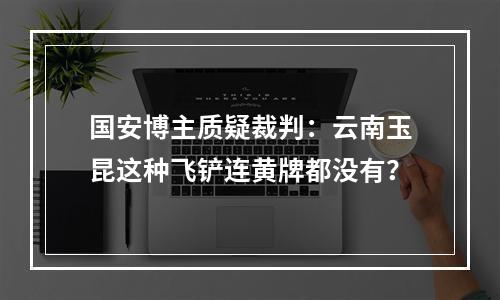 国安博主质疑裁判：云南玉昆这种飞铲连黄牌都没有？