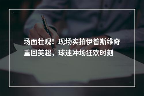 场面壮观！现场实拍伊普斯维奇重回英超，球迷冲场狂欢时刻