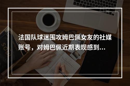 法国队球迷围攻姆巴佩女友的社媒账号，对姆巴佩近期表现感到不满