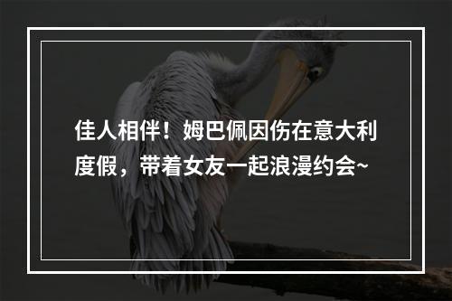佳人相伴！姆巴佩因伤在意大利度假，带着女友一起浪漫约会~