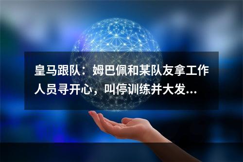 皇马跟队：姆巴佩和某队友拿工作人员寻开心，叫停训练并大发雷霆