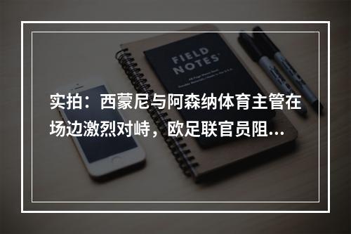 实拍：西蒙尼与阿森纳体育主管在场边激烈对峙，欧足联官员阻拦