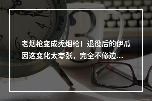 老烟枪变成秃烟枪！退役后的伊瓜因这变化太夸张，完全不修边幅