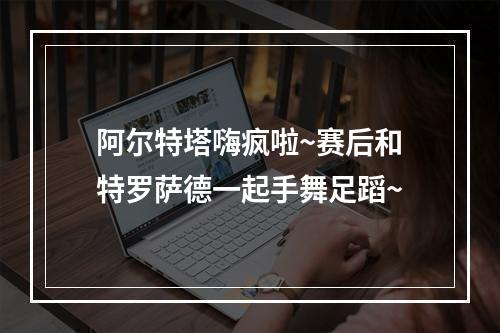 阿尔特塔嗨疯啦~赛后和特罗萨德一起手舞足蹈~