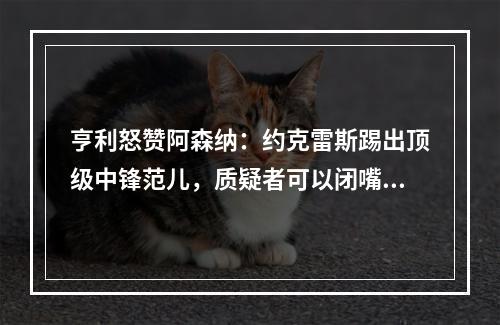 亨利怒赞阿森纳：约克雷斯踢出顶级中锋范儿，质疑者可以闭嘴了