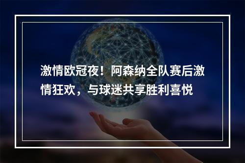 激情欧冠夜！阿森纳全队赛后激情狂欢，与球迷共享胜利喜悦