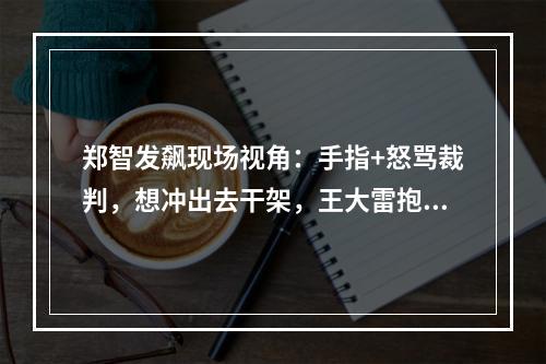 郑智发飙现场视角：手指+怒骂裁判，想冲出去干架，王大雷抱住他