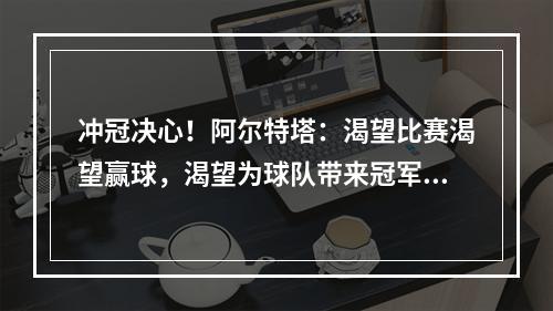 冲冠决心！阿尔特塔：渴望比赛渴望赢球，渴望为球队带来冠军！