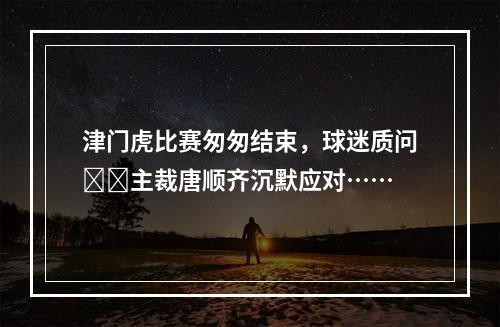 津门虎比赛匆匆结束，球迷质问❗️主裁唐顺齐沉默应对……