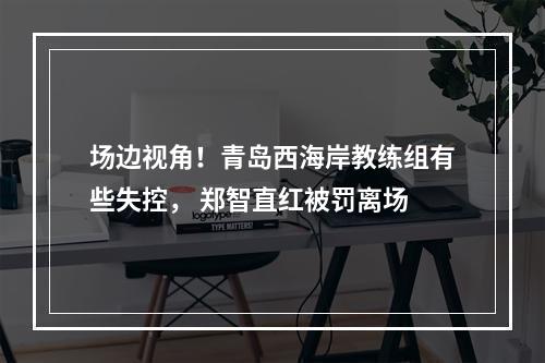 场边视角！青岛西海岸教练组有些失控， 郑智直红被罚离场