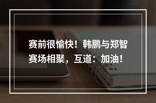 赛前很愉快！韩鹏与郑智赛场相聚，互道：加油！