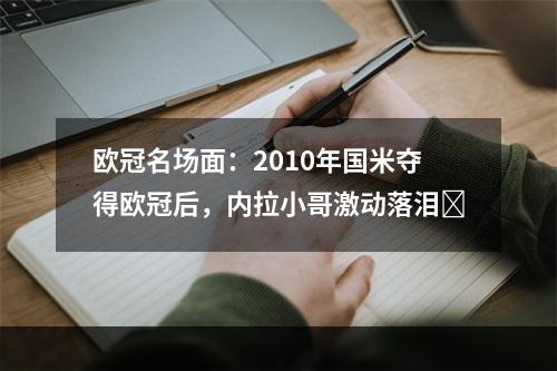 欧冠名场面：2010年国米夺得欧冠后，内拉小哥激动落泪❤