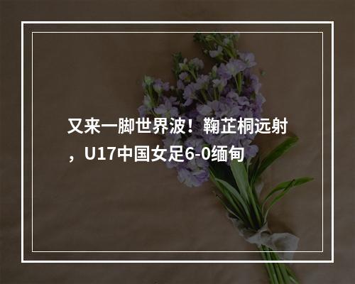 又来一脚世界波！鞠芷桐远射，U17中国女足6-0缅甸
