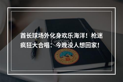 酋长球场外化身欢乐海洋！枪迷疯狂大合唱：今晚没人想回家！