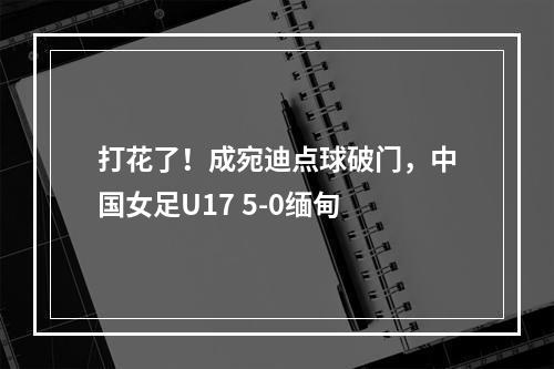 打花了！成宛迪点球破门，中国女足U17 5-0缅甸