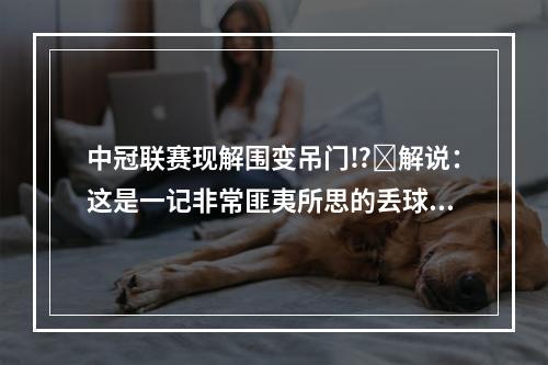 中冠联赛现解围变吊门⁉️解说：这是一记非常匪夷所思的丢球！