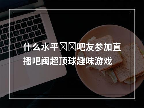 什么水平❓️吧友参加直播吧闽超顶球趣味游戏