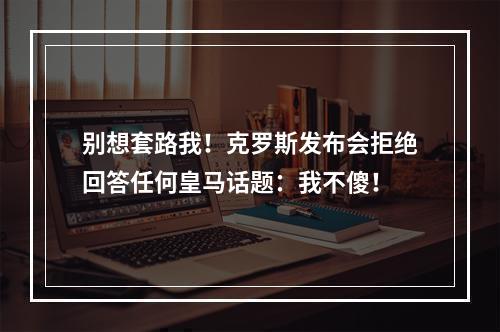 别想套路我！克罗斯发布会拒绝回答任何皇马话题：我不傻！