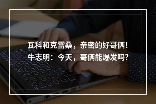 瓦科和克雷桑，亲密的好哥俩！牛志明：今天，哥俩能爆发吗？