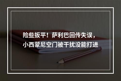 险些扳平！萨利巴回传失误，小西蒙尼空门被干扰没能打进