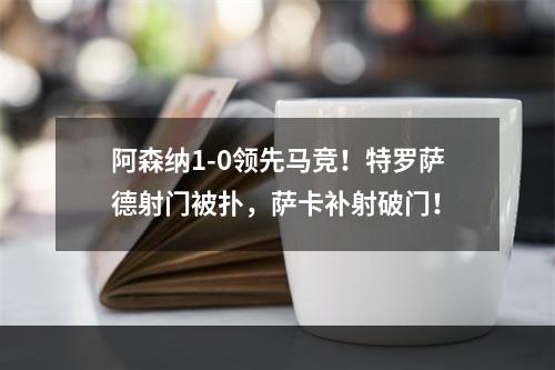 阿森纳1-0领先马竞！特罗萨德射门被扑，萨卡补射破门！