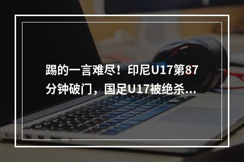 踢的一言难尽！印尼U17第87分钟破门，国足U17被绝杀！