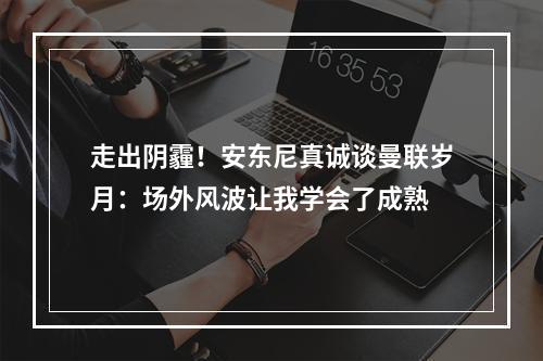 走出阴霾！安东尼真诚谈曼联岁月：场外风波让我学会了成熟