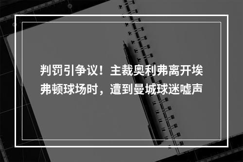 判罚引争议！主裁奥利弗离开埃弗顿球场时，遭到曼城球迷嘘声