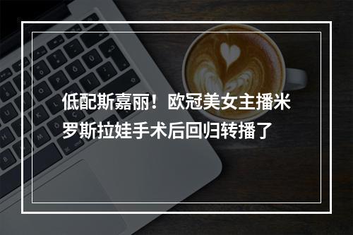 低配斯嘉丽！欧冠美女主播米罗斯拉娃手术后回归转播了