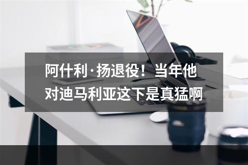 阿什利·扬退役！当年他对迪马利亚这下是真猛啊
