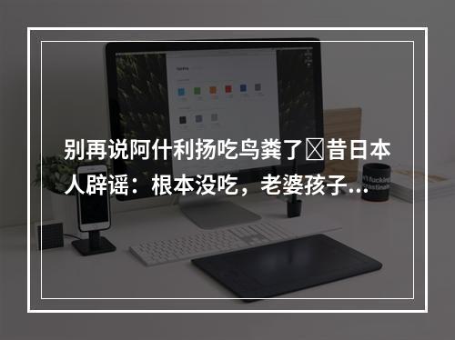 别再说阿什利扬吃鸟粪了❗昔日本人辟谣：根本没吃，老婆孩子也问