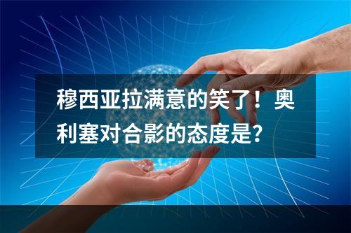 穆西亚拉满意的笑了！奥利塞对合影的态度是？
