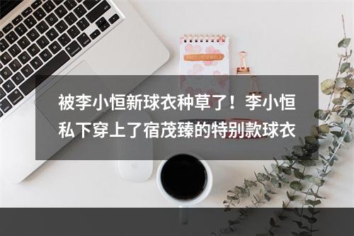 被李小恒新球衣种草了！李小恒私下穿上了宿茂臻的特别款球衣