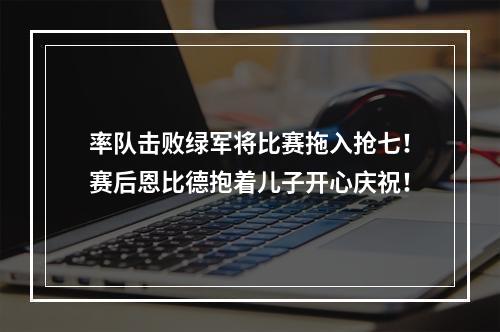 率队击败绿军将比赛拖入抢七！赛后恩比德抱着儿子开心庆祝！
