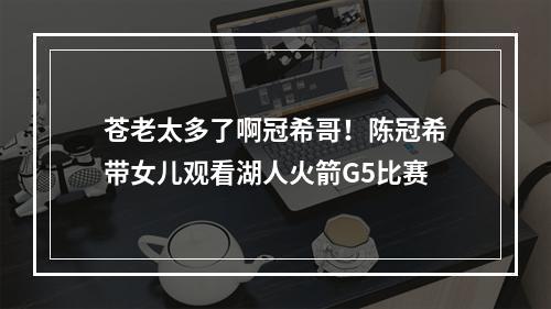 苍老太多了啊冠希哥！陈冠希带女儿观看湖人火箭G5比赛