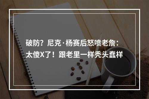 破防？尼克·杨赛后怒喷老詹：太傻X了！跟老里一样秃头蠢样