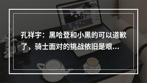 孔祥宇：黑哈登和小黑的可以道歉了，骑士面对的挑战依旧是艰难的