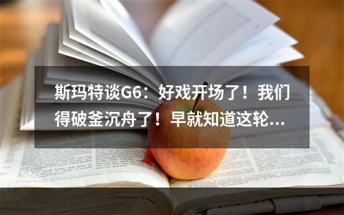 斯玛特谈G6：好戏开场了！我们得破釜沉舟了！早就知道这轮会难